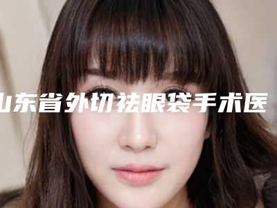 山东省外切祛眼袋手术医院排名前十强呈现-山东省外切祛眼袋手术整形医院