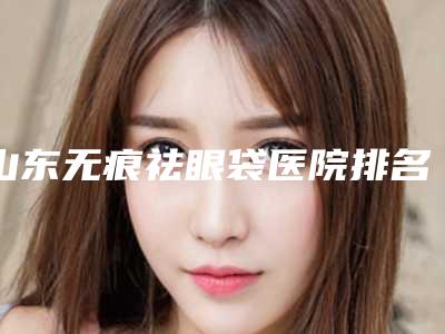 山东无痕祛眼袋医院排名前五名公布!济南中医医院整形科等均具有资质