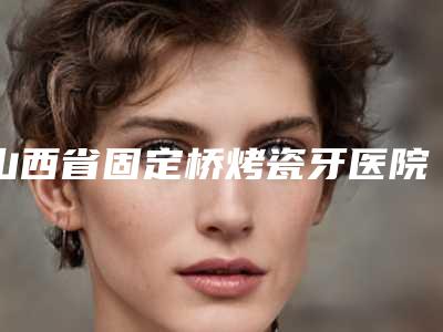 山西省固定桥烤瓷牙医院排名十强介绍（山西省固定桥烤瓷牙口腔医院实力pk大对比）