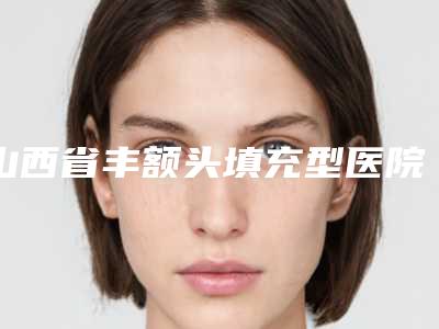 山西省丰额头填充型医院哪里好(大同清木整形美容诊所均上榜)