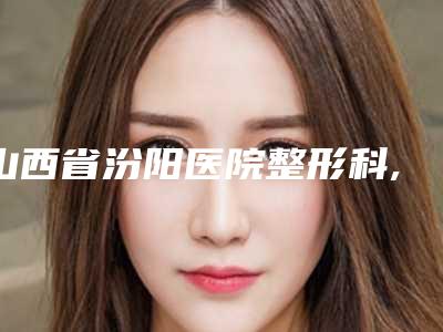 山西省汾阳医院整形科,吕梁丽都整形美容口碑价格大PK