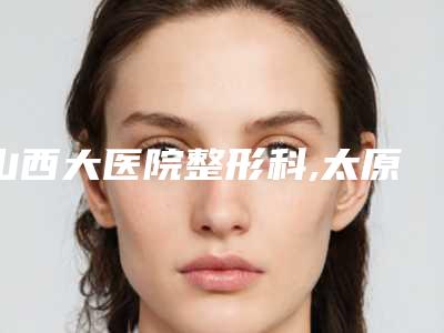 山西大医院整形科,太原泛美瑞亚医疗美容门诊部口碑严选都是实力派