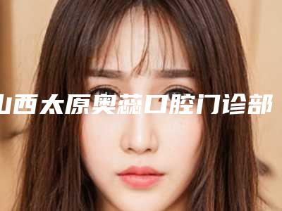 山西太原奥蕊口腔门诊部（双塔西街店）好不好-费用表明细全面曝光