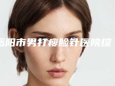 岳阳市男打瘦脸针医院综合实力top10口碑排行榜名单花落谁家(岳阳市男打瘦脸针整形医院)