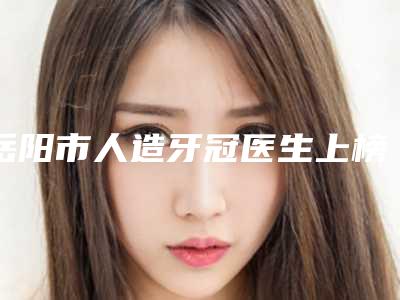 岳阳市人造牙冠医生上榜清单十强实力深挖-岳阳市人造牙冠口腔医生