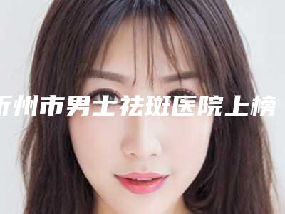 忻州市男士祛斑医院上榜名单一一盘点-忻州市男士祛斑整形医院