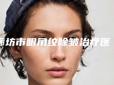 廊坊市眼角纹除皱治疗医院在榜清单前十大推荐（廊坊市眼角纹除皱治疗整形医院）