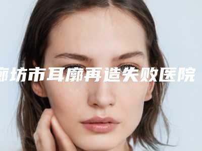 廊坊市耳廓再造失败医院综合实力前十排行提前告知(廊坊童颜医疗美容诊所口碑藏不住了)