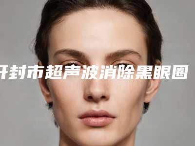 开封市超声波消除黑眼圈整形医院(医德雅整形明白人说价格实惠)