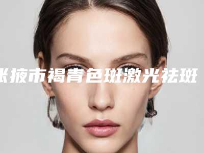 张掖市褐青色斑激光祛斑费用表明细2025闪亮登场(2025年均价为:7825元)
