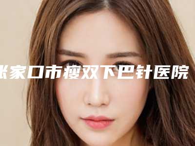 张家口市瘦双下巴针医院在榜名单实力口碑领衔（张家口市瘦双下巴针整形医院）