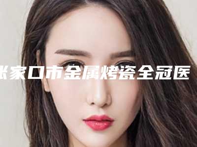 张家口市金属烤瓷全冠医院排名公立医美牵头（张家口市金属烤瓷全冠口腔医院实力稳居前三）