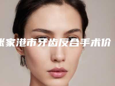 张家港市牙齿反合手术价格(价目)公布一份-近8个月均价为5963元