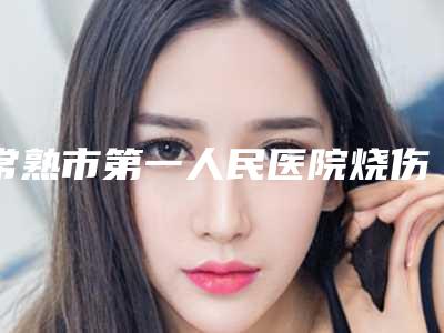 常熟市第一人民医院烧伤整形外科价格表(费用)热门新版一览-张琦医生介绍