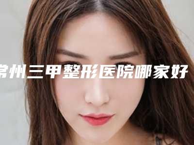 常州三甲整形医院哪家好？各医院综合实力大比拼！