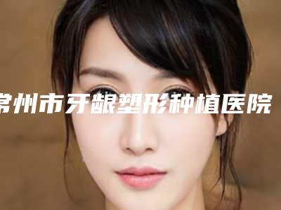 常州市牙龈塑形种植医院排名榜前十位花名册一览（常州市牙龈塑形种植口腔医院点赞推荐）
