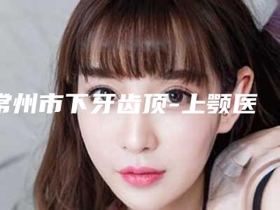 常州市下牙齿顶-上颚医院排行榜术后效果包你满意（Smartee正雅旗舰店常州洁丽牙口腔门诊部老牌口碑出众）