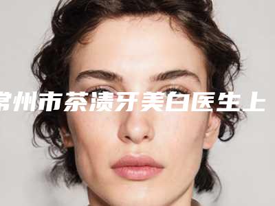 常州市茶渍牙美白医生上榜名单top10名单花落谁个-常州市姚磊口腔医生