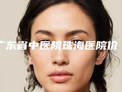 广东省中医院珠海医院价格(费用)清单靠谱硬核回应附韩国额头缩小案例