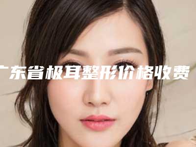 广东省极耳整形价格收费表有名参考-广东省极耳整形均价为64576元