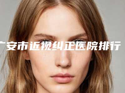 广安市近视纠正医院排行前十位实力之选(广安华美悦美医疗美容诊所均上榜)