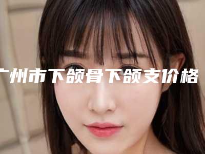 广州市下颌骨下颌支价格(2025年广州市下颌骨下颌支价格表全新版大公开)