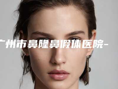 广州市鼻隆鼻假体医院-广州市鼻隆鼻假体医院排行榜综合实力前十佳哪个便宜又好