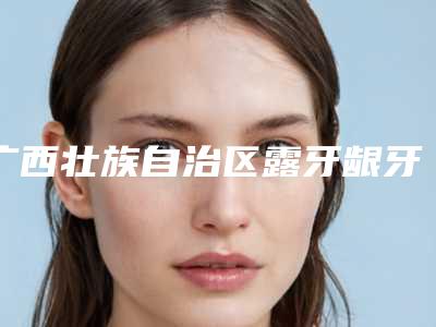 广西壮族自治区露牙龈牙齿矫正医院排名榜口腔机构名单公布(广西壮族自治区露牙龈牙齿矫正口腔医院口碑领衔)