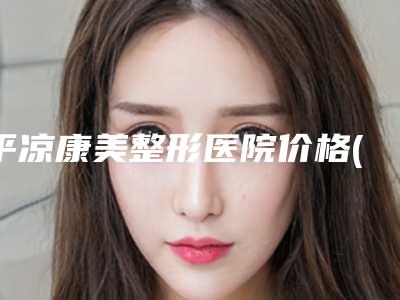 平凉康美整形医院价格(价目)表2025查询附鼻梁做手术案例