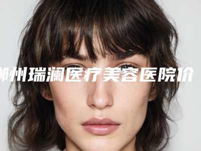 郴州瑞澜医疗美容医院价格表(费用)2025年新详细首公开-赵小中主诊医师医生介绍