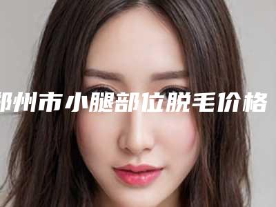 郑州市小腿部位脱毛价格(收费标准)2025更新,来围观-郑州市小腿部位脱毛整形手术价格大概多少钱