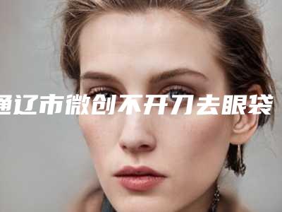 通辽市微创不开刀去眼袋医生排名前十抢先了解-通辽市苑乃霞整形医生