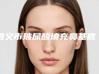 遵义市玻尿酸填充鼻基底价格(收费标准)项目大全介绍-遵义医科大学附属医院整形科一般什么价格呢