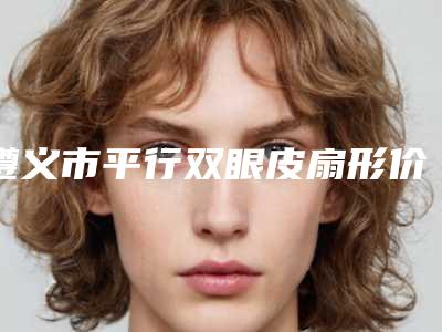 遵义市平行双眼皮扇形价格表强势曝光一览-均价平行双眼皮扇形16999元