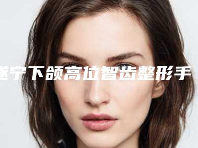 遂宁下颌高位智齿整形手术后护理常识