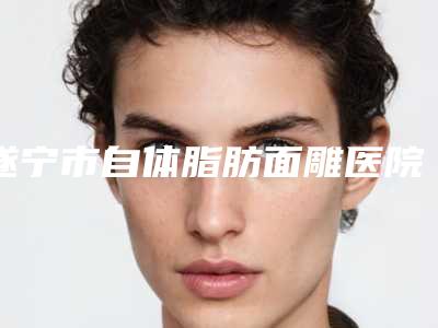 遂宁市自体脂肪面雕医院排行显示一览-遂宁市自体脂肪面雕整形医院
