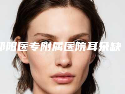 邵阳医专附属医院耳朵缺损修复整形医生介绍-附整形价格表(费用)