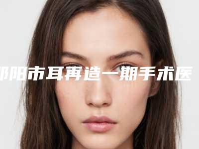 邵阳市耳再造一期手术医院排行前十收藏起来(邵阳市耳再造一期手术整形医院)