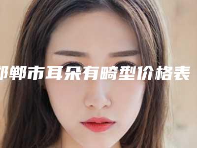 邯郸市耳朵有畸型价格表全新价格一览-邯郸市耳朵有畸型需要费用