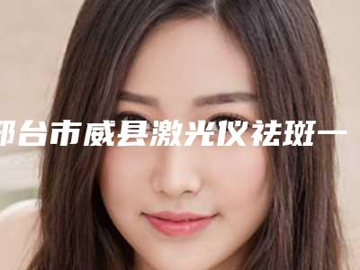 邢台市威县激光仪祛斑一般价格是多少呢详情(邢台市威县激光仪祛斑近3个月价格2700)
