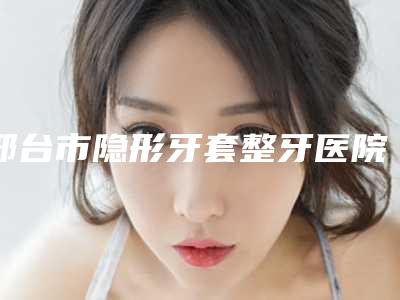 邢台市隐形牙套整牙医院上榜名单前十位哪几家效果赞(邢台市隐形牙套整牙口腔医院诊所实力不俗)