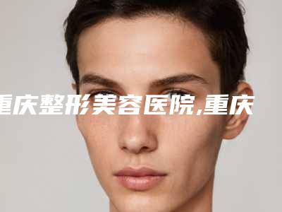 重庆整形美容医院,重庆郑荃丽格芭纹医疗美容二强争霸看你选哪家