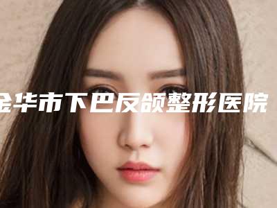 金华市下巴反颌整形医院(兰溪惠莱美医疗美容诊所价格费用爆出)