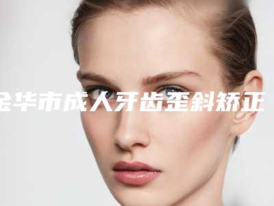 金华市成人牙齿歪斜矫正医院在榜清单前十强介绍-金华金东丽都整形外科深得人心