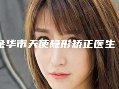 金华市天使隐形矫正医生上榜名单前十佳白名单发布-金华市黄耀主口腔医生