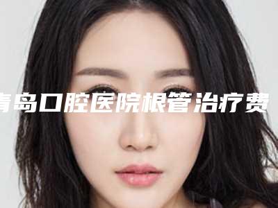 青岛口腔医院根管治疗费用是多少钱(青岛口腔医院根管治疗费用是多少啊)