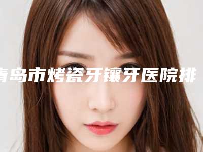 青岛市烤瓷牙镶牙医院排行榜行业强中强（青岛市烤瓷牙镶牙口腔医院实力技术过硬医生推荐）