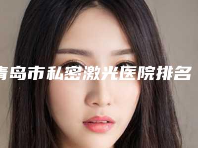 青岛市私密激光医院排名top10免费在线查看-青岛市私密激光整形医院