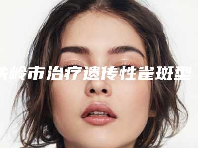 铁岭市治疗遗传性雀斑型医院哪里好(铁岭美嘉丽整形外科门诊部成功入围)