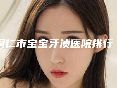 铜仁市宝宝牙渍医院排行榜top10名单正式公布(铜仁市宝宝牙渍口腔医院获得网友极力推荐)